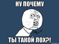 ну почему ты такой лох?!