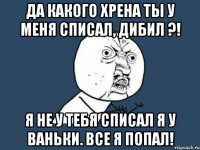 Да какого хрена ты у меня списал, дибил ?! Я не у тебя списал я у Ваньки. Все я попал!