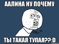 ААЛИНА НУ ПОЧЕМУ ТЫ ТАКАЯ ТУПАЯ??:D