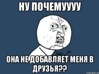 ну почемуууу она не добавляет меня в друзья??