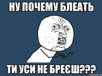 НУ ПОЧЕМУ БЛЕАТЬ ТИ УСИ НЕ БРЕЄШ???