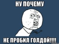 Ну почему НЕ ПРОБИЛ ГОЛДОЙ!!!!