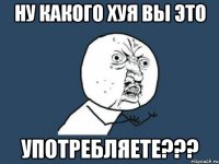 Ну какого хуя вы это Употребляете???