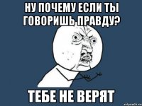 ну почему если ты говоришь правду? тебе не верят