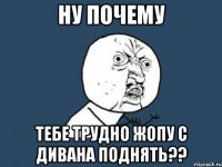 ну почему тебе трудно жопу с дивана поднять??