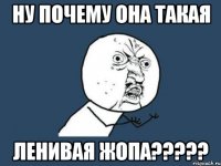 ну почему она такая ЛЕНИВАЯ ЖОПА?????