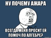 ну почему ажара всегда меня просит ей помоч по алгебре?