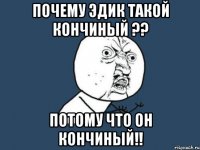 почему Эдик такой кончиный ?? потому что он кончиный!!