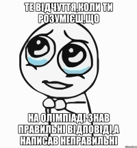 те відчуття,коли ти розумієш,що на олімпіаді знав правильні відповіді,а написав неправильні