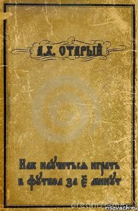 А.Х. СТАРЫЙ Как научиться играть в футбол за 5 минут