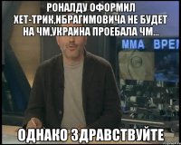 роналду оформил хет-трик,ибрагимовича не будет на чм,украина проебала чм... однако здравствуйте