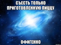 съесть только приготовленную пиццу офигенно