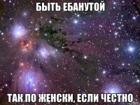 быть ебанутой так по женски, если честно