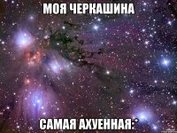 моя черкашина самая ахуенная:*