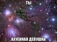 ты ахуенная девушка