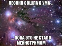 лесики сошла с ума ... ... пока это не стало мейнстримом