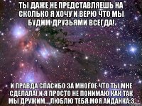 ты даже не представляешь на сколько я хочу и верю что мы будим друзьями всегда! и правда спасибо за многое что ты мне сделала! и я просто не понимаю как так мы дружим... люблю тебя моя айданка:3