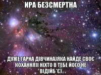 ира безсмертна дуже гарна дівчина)яка найде своє кохання)і ніхто в тебе його не відійб*є)