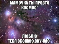 мамочка ты просто космос* люблю тебя,обожаю,скучаю*