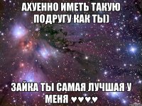 ахуенно иметь такую подругу как ты) зайка ты самая лучшая у меня ♥♥♥♥