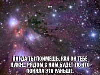 ... когда ты поймешь, как он тебе нужн... рядом с ним будет та, кто поняла это раньше.