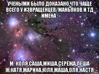 учеными было доказано,что чаще всего у извращенцев/маньяков и тд имена : м: коля,саша,миша,сережа,леша ж:катя,марина,юля,маша,оля,настя