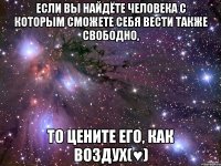 если вы найдёте человека с которым сможете себя вести также свободно, то цените его, как воздух(♥)