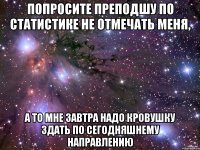 попросите преподшу по статистике не отмечать меня, а то мне завтра надо кровушку здать по сегодняшнему направлению