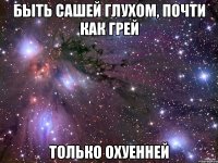 быть сашей глухом, почти как грей только охуенней