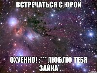 встречаться с юрой охуенно! :*** люблю тебя зайка