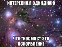 интересно,я один знаю что "космос"-это оскорбление