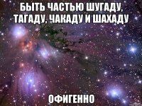 быть частью шугаду, тагаду, чакаду и шахаду офигенно