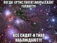 когда -ертис,талгат,наурыз,азат гуляют!!! все сидят-и тихо наблюдают!!!