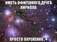 иметь офигенного друга кирилла просто охрененно..♥