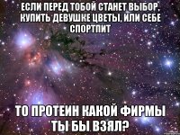 если перед тобой станет выбор, купить девушке цветы, или себе спортпит то протеин какой фирмы ты бы взял?