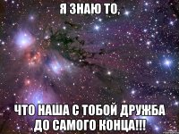 я знаю то, что наша с тобой дружба до самого конца!!!