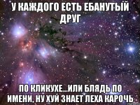 у каждого есть ебанутый друг по кликухе...или блядь по имени, ну хуй знает леха карочь