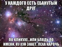 у каждого есть ебанутый друг по кликухе...или блядь по имени, ну хуй знает, леха карочь