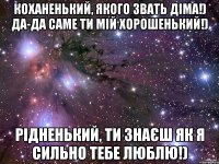 коханенький, якого звать діма!) да-да саме ти мій хорошенький!) рідненький, ти знаєш як я сильно тебе люблю!)