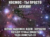 КОСМОС - ТЫ ПРОСТО АХУЕНН! ВЕРИМ, НАДЕЕМСЯ, ЖДЕМ - ХОРОШУЮ ПОГОДУ! чтоБЫ УВИДЕТЬ ЧУДО-КОМЕТЫ!=)))