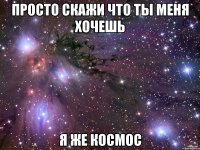 просто скажи что ты меня хочешь я же космос