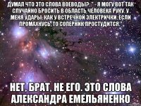 думал что это слова Воеводы?: " - Я могу вот так случайно бросить в область человека руку. У меня удары, как у встречной электрички. Если промахнусь, то соперник простудится." нет, брат, не его. это слова Александра Емельяненко