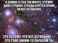 Я думаю о тебе так много, что мне даже странно, откуда берётся время на всё остальное Это потому, что всё остальное — это тоже каким-то образом ты