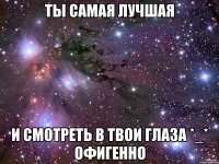 Ты самая лучшая И смотреть в твои глаза *_* офигенно