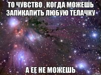 То чувство , когда можешь запикапить любую телачку А ее не можешь