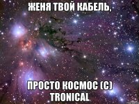 Женя твой кабель, просто космос (с) Tronical