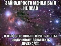 Зайка,прости меня,я был не прав Я тебя очень люблю и очень по тебе соскучился!!!Давай жить дружно?))))