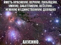 иметь красивую, верную, любящую, умную, заботливую, веселую, нежную и единственную девушку АХУЕННО