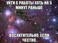 уйти с работы хоть на 5 минут раньше восхитительно, если честно