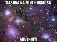 SASHKA NA FONE KOSMOSA AHUENNIY!